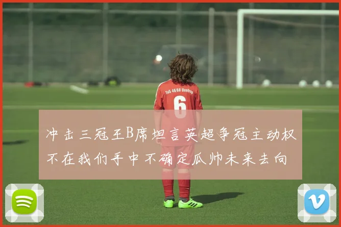 冲击三冠王B席坦言英超争冠主动权不在我们手中不确定瓜帅未来去向