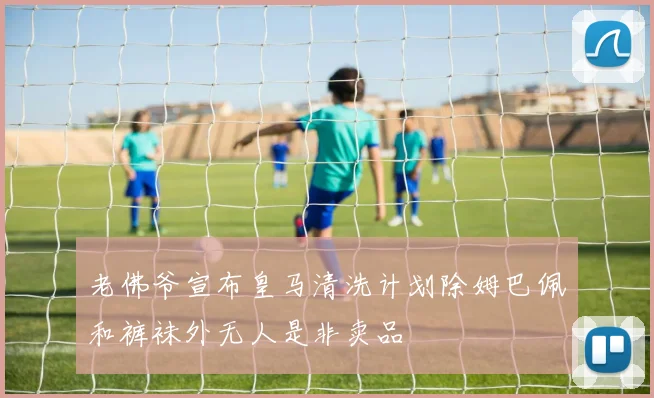 老佛爷宣布皇马清洗计划除姆巴佩和裤袜外无人是非卖品