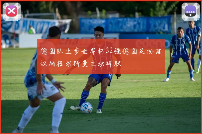 德国队止步世界杯32强德国足协建议纳格尔斯曼主动辞职