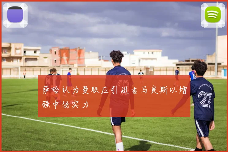 萨哈认为曼联应引进吉马良斯以增强中场实力