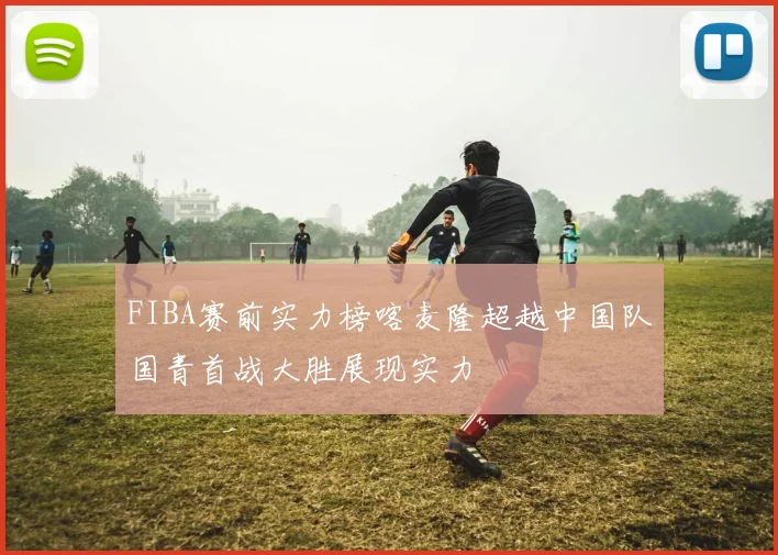 FIBA赛前实力榜喀麦隆超越中国队国青首战大胜展现实力