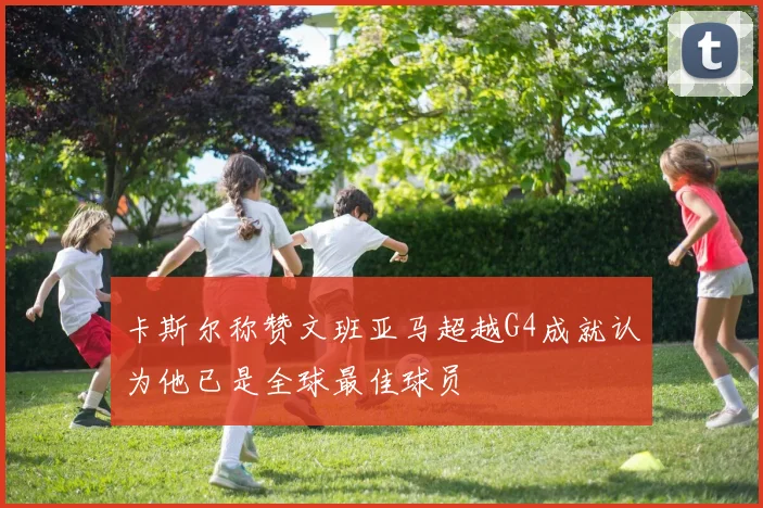 卡斯尔称赞文班亚马超越G4成就认为他已是全球最佳球员