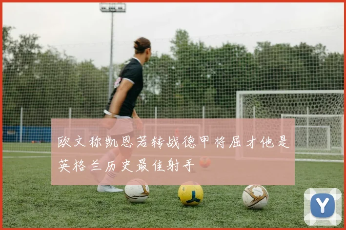 欧文称凯恩若转战德甲将屈才他是英格兰历史最佳射手