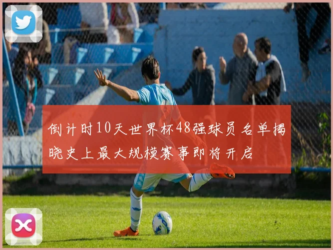 倒计时10天世界杯48强球员名单揭晓史上最大规模赛事即将开启