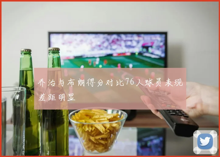 乔治与布朗得分对比76人球员表现差距明显