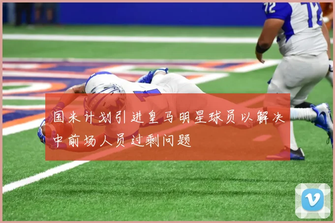 国米计划引进皇马明星球员以解决中前场人员过剩问题