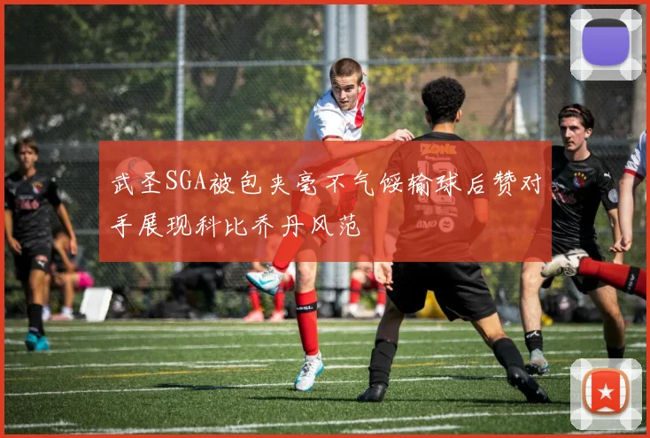 武圣SGA被包夹毫不气馁输球后赞对手展现科比乔丹风范