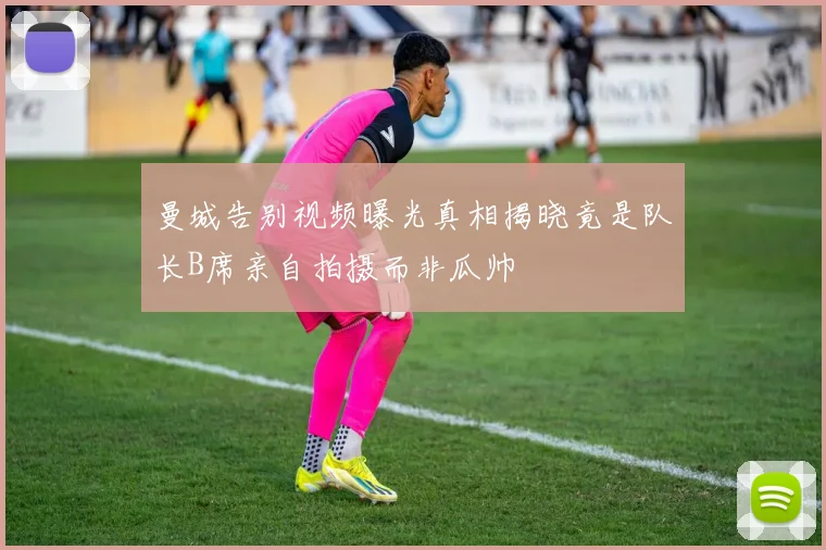 曼城告别视频曝光真相揭晓竟是队长B席亲自拍摄而非瓜帅