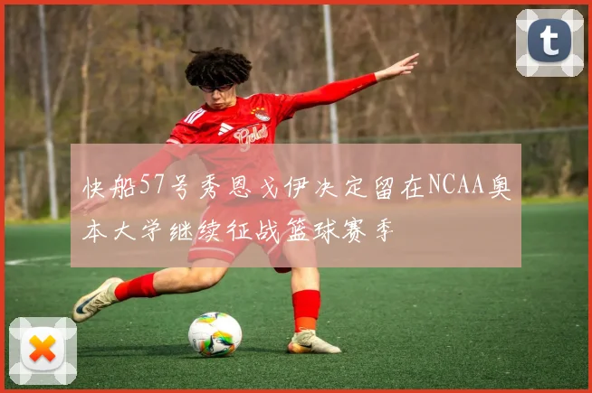 快船57号秀恩戈伊决定留在NCAA奥本大学继续征战篮球赛季