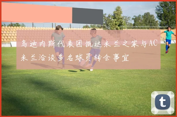 乌迪内斯代表团抵达米兰之家与AC米兰洽谈多名球员转会事宜