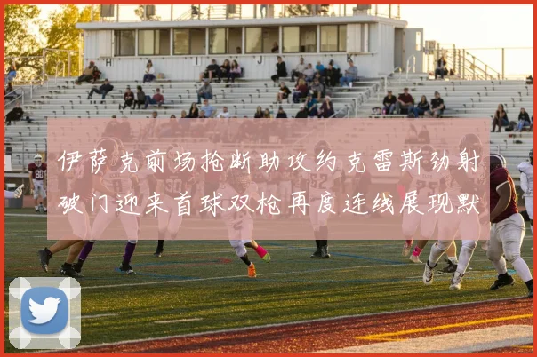 伊萨克前场抢断助攻约克雷斯劲射破门迎来首球双枪再度连线展现默契
