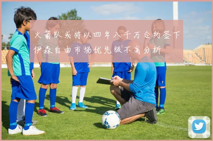 火箭队或将以四年八千万合约签下伊森自由市场优先级不高分析