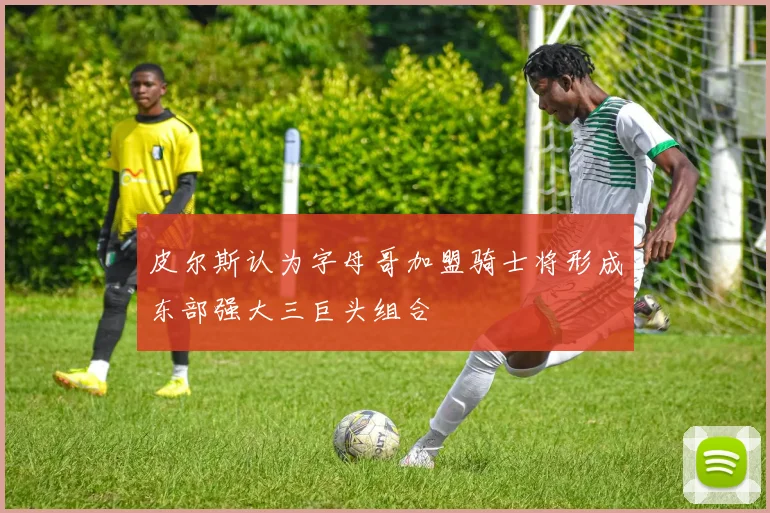 皮尔斯认为字母哥加盟骑士将形成东部强大三巨头组合