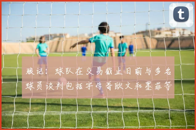 狼记：球队在交易截止日前与多名球员谈判包括字母哥欧文和墨菲等人