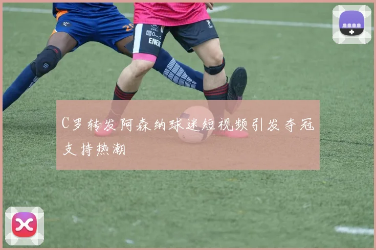 C罗转发阿森纳球迷短视频引发夺冠支持热潮