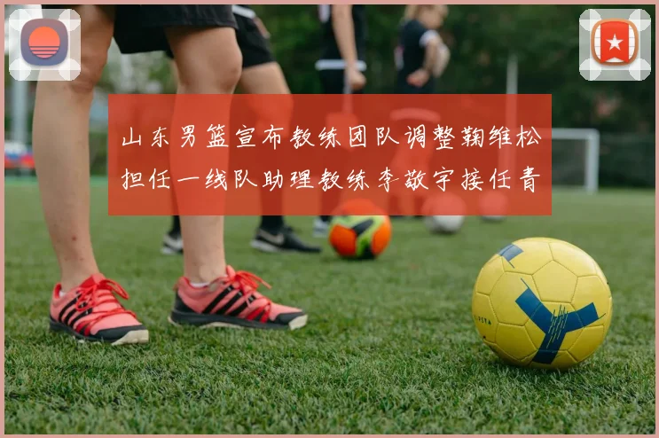 山东男篮宣布教练团队调整鞠维松担任一线队助理教练李敬宇接任青年队主教练