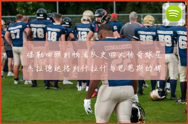 福勒回顾利物浦队史四大传奇球星杰拉德达格利什拉什与巴恩斯的辉煌成就