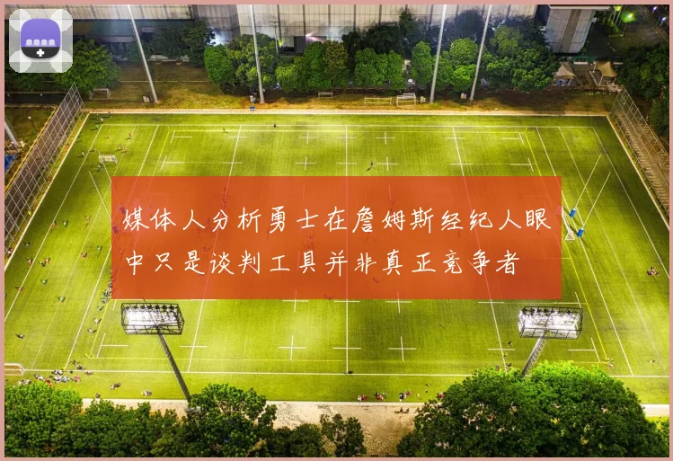 媒体人分析勇士在詹姆斯经纪人眼中只是谈判工具并非真正竞争者