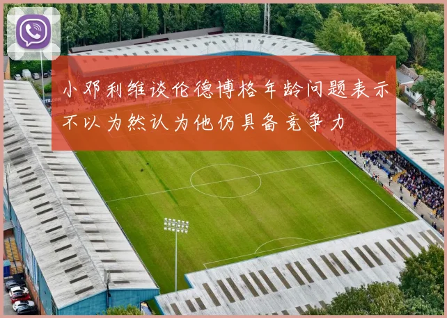 小邓利维谈伦德博格年龄问题表示不以为然认为他仍具备竞争力