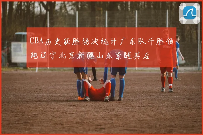 CBA历史获胜场次统计广东队千胜领跑辽宁北京新疆山东紧随其后
