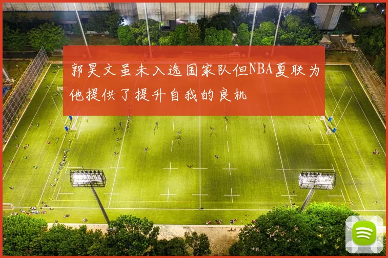 郭昊文虽未入选国家队但NBA夏联为他提供了提升自我的良机
