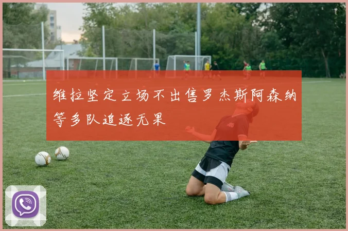 维拉坚定立场不出售罗杰斯阿森纳等多队追逐无果