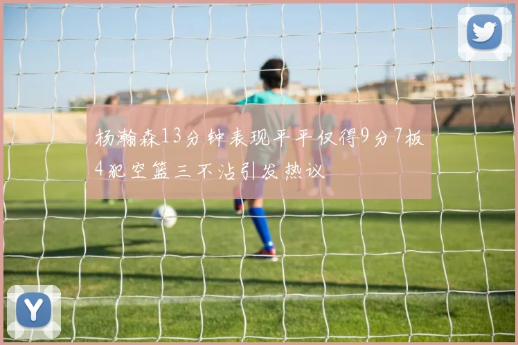 杨瀚森13分钟表现平平仅得9分7板4犯空篮三不沾引发热议