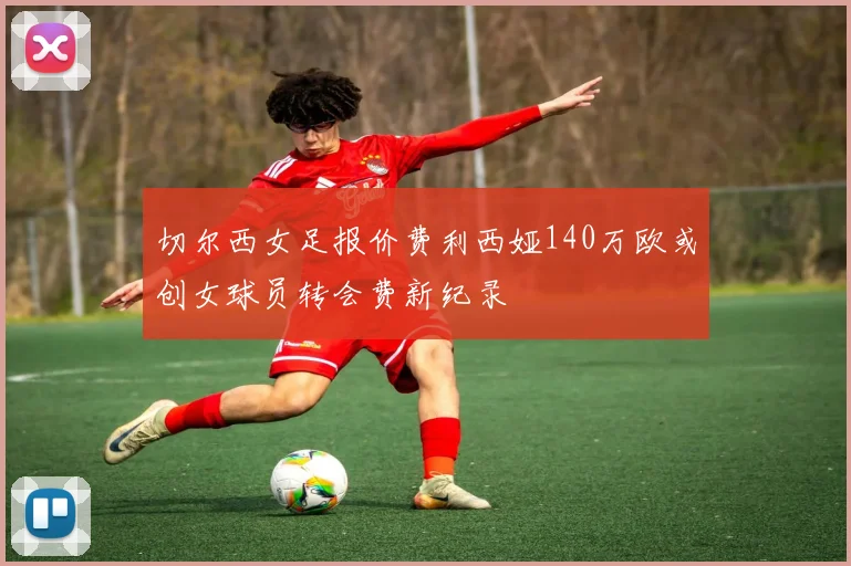 切尔西女足报价费利西娅140万欧或创女球员转会费新纪录