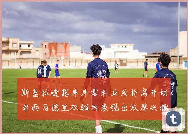斯基拉透露库库雷利亚或将离开切尔西马德里双雄均表现出浓厚兴趣